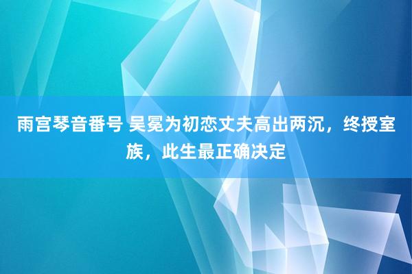 雨宫琴音番号 吴冕为初恋丈夫高出两沉，终授室族，此生最正确决定