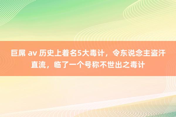 巨屌 av 历史上着名5大毒计，令东说念主盗汗直流，临了一个号称不世出之毒计