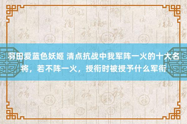 羽田爱蓝色妖姬 清点抗战中我军阵一火的十大名将，若不阵一火，授衔时被授予什么军衔