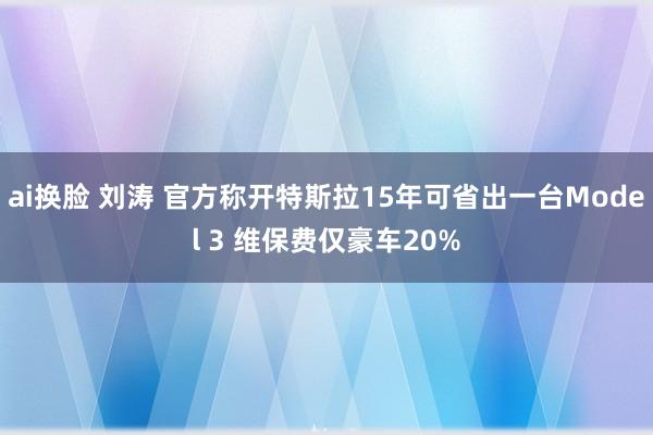 ai换脸 刘涛 官方称开特斯拉15年可省出一台Model 3 维保费仅豪车20%