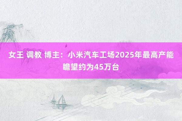 女王 调教 博主：小米汽车工场2025年最高产能瞻望约为45万台