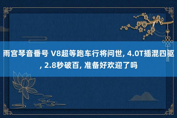 雨宫琴音番号 V8超等跑车行将问世， 4.0T插混四驱， 2.8秒破百， 准备好欢迎了吗