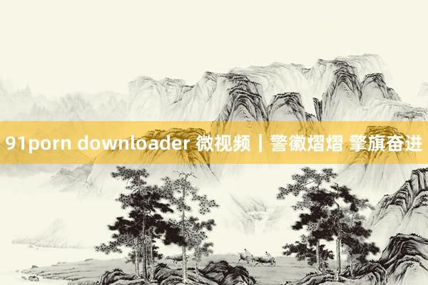 91porn downloader 微视频｜警徽熠熠 擎旗奋进