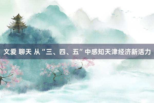 文爱 聊天 从“三、四、五”中感知天津经济新活力