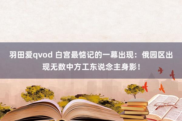 羽田爱qvod 白宫最惦记的一幕出现：俄园区出现无数中方工东说念主身影！