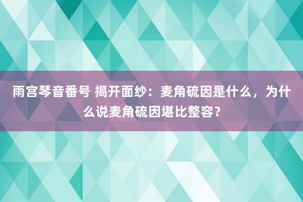 雨宫琴音番号 揭开面纱：麦角硫因是什么，为什么说麦角硫因堪比整容？