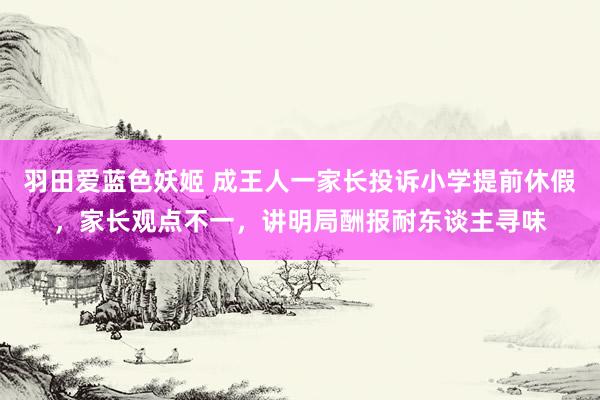 羽田爱蓝色妖姬 成王人一家长投诉小学提前休假，家长观点不一，讲明局酬报耐东谈主寻味