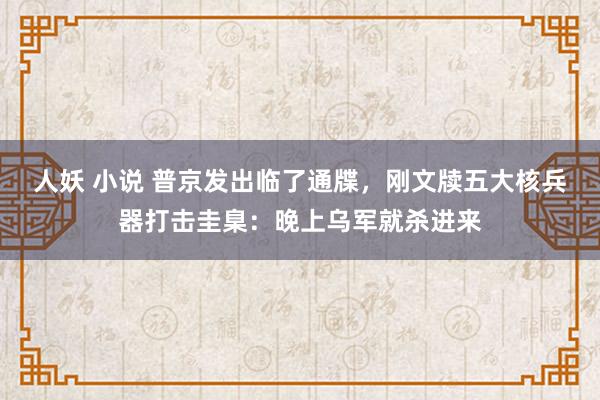 人妖 小说 普京发出临了通牒，刚文牍五大核兵器打击圭臬：晚上乌军就杀进来