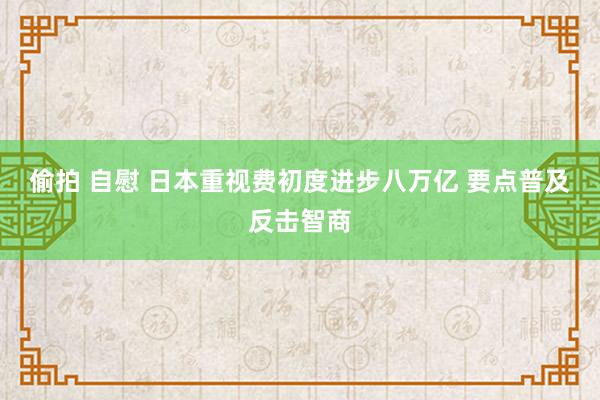 偷拍 自慰 日本重视费初度进步八万亿 要点普及反击智商