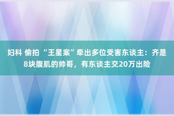 妇科 偷拍 “王星案”牵出多位受害东谈主：齐是8块腹肌的帅哥，有东谈主交20万出险