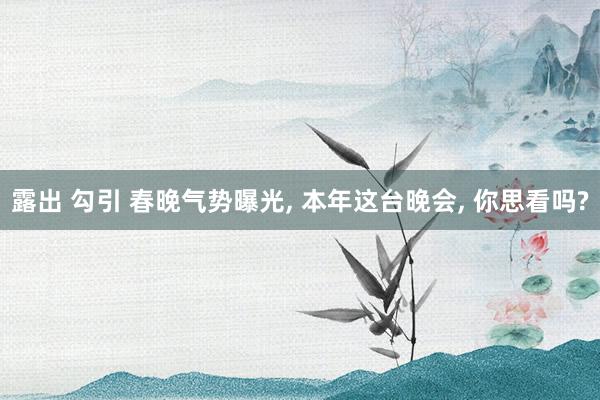 露出 勾引 春晚气势曝光， 本年这台晚会， 你思看吗?