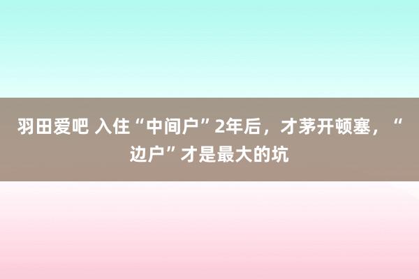 羽田爱吧 入住“中间户”2年后，才茅开顿塞，“边户”才是最大的坑