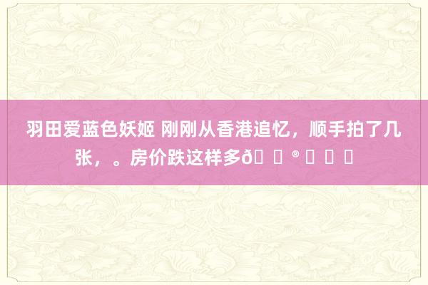 羽田爱蓝色妖姬 刚刚从香港追忆，顺手拍了几张，。房价跌这样多😮 ​​​