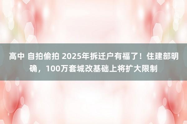 高中 自拍偷拍 2025年拆迁户有福了！住建部明确，100万套城改基础上将扩大限制