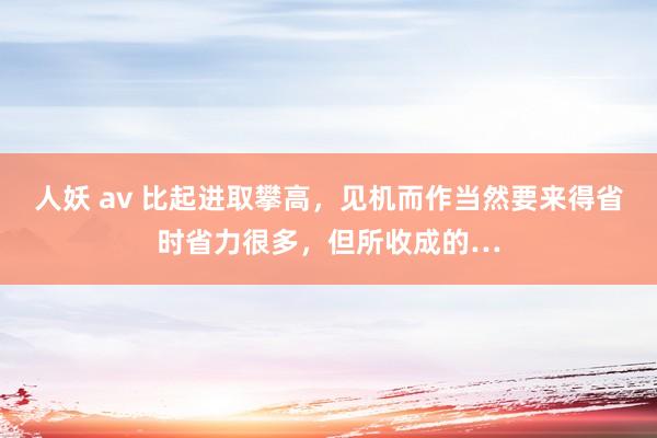 人妖 av 比起进取攀高，见机而作当然要来得省时省力很多，但所收成的…