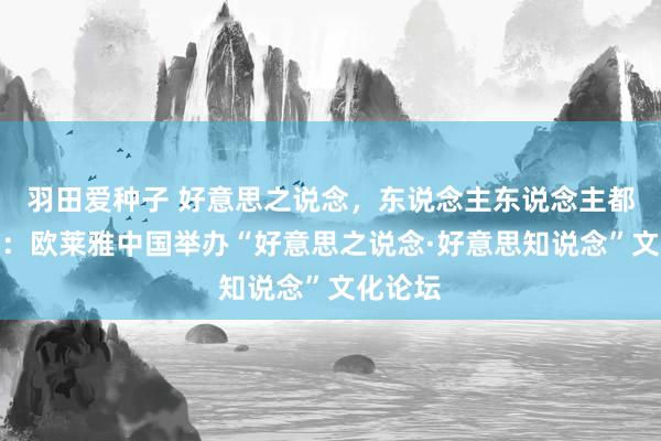 羽田爱种子 好意思之说念，东说念主东说念主都知说念：欧莱雅中国举办“好意思之说念·好意思知说念”文化论坛