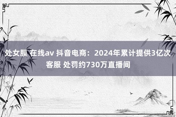 处女膜 在线av 抖音电商：2024年累计提供3亿次客服 处罚约730万直播间