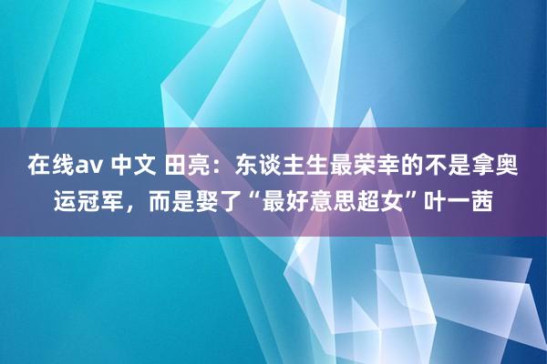 在线av 中文 田亮：东谈主生最荣幸的不是拿奥运冠军，而是娶了“最好意思超女”叶一茜