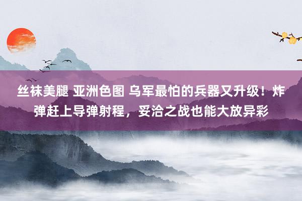 丝袜美腿 亚洲色图 乌军最怕的兵器又升级！炸弹赶上导弹射程，妥洽之战也能大放异彩