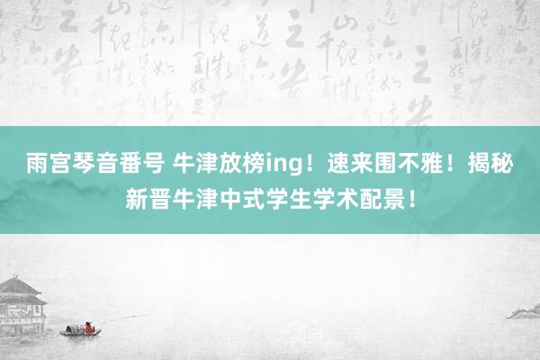 雨宫琴音番号 牛津放榜ing！速来围不雅！揭秘新晋牛津中式学生学术配景！