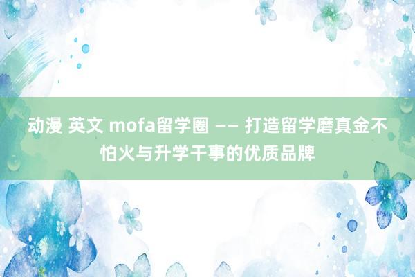 动漫 英文 mofa留学圈 —— 打造留学磨真金不怕火与升学干事的优质品牌