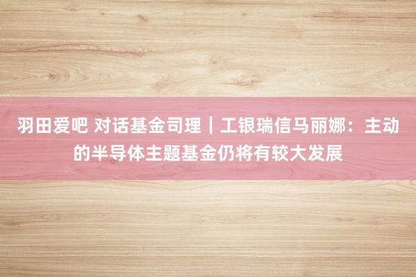 羽田爱吧 对话基金司理｜工银瑞信马丽娜：主动的半导体主题基金仍将有较大发展