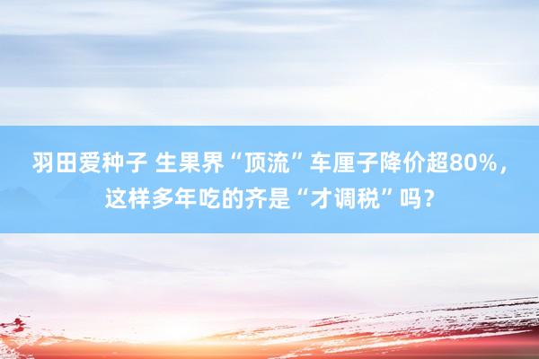 羽田爱种子 生果界“顶流”车厘子降价超80%，这样多年吃的齐是“才调税”吗？