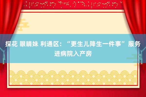 探花 眼睛妹 利通区：“更生儿降生一件事” 服务进病院入产房