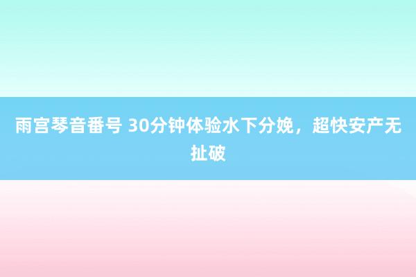 雨宫琴音番号 30分钟体验水下分娩，超快安产无扯破