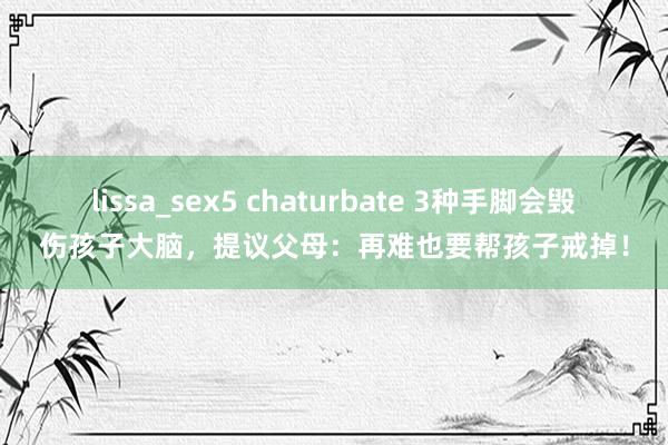 lissa_sex5 chaturbate 3种手脚会毁伤孩子大脑，提议父母：再难也要帮孩子戒掉！