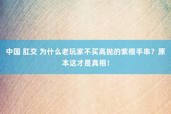 中国 肛交 为什么老玩家不买高抛的紫檀手串？原本这才是真相！