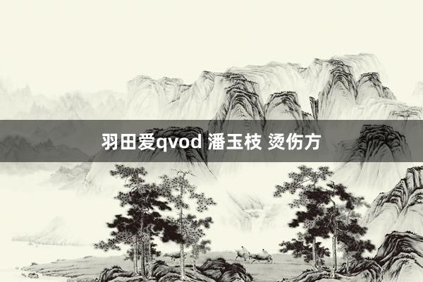 羽田爱qvod 潘玉枝 烫伤方