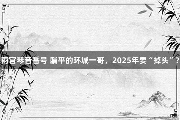 雨宫琴音番号 躺平的环城一哥，2025年要“掉头”？