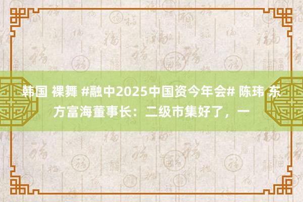 韩国 裸舞 #融中2025中国资今年会# 陈玮 东方富海董事长：二级市集好了，一