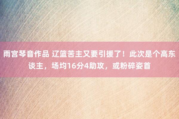 雨宫琴音作品 辽篮苦主又要引援了！此次是个高东谈主，场均16分4助攻，或粉碎姿首