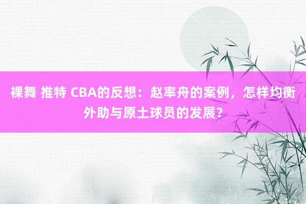 裸舞 推特 CBA的反想：赵率舟的案例，怎样均衡外助与原土球员的发展？