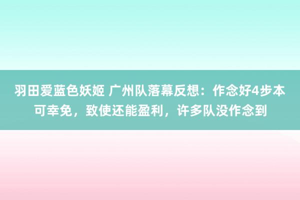 羽田爱蓝色妖姬 广州队落幕反想：作念好4步本可幸免，致使还能盈利，许多队没作念到