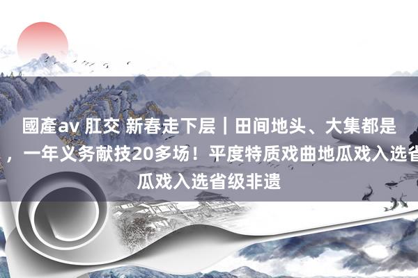 國產av 肛交 新春走下层｜田间地头、大集都是“戏院”，一年义务献技20多场！平度特质戏曲地瓜戏入选省级非遗