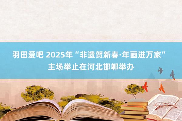 羽田爱吧 2025年“非遗贺新春·年画进万家” 主场举止在河北邯郸举办