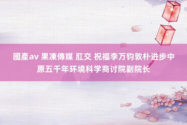 國產av 果凍傳媒 肛交 祝福李万钧敦朴进步中原五千年环境科学商讨院副院长