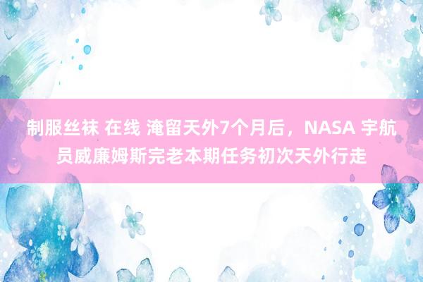 制服丝袜 在线 淹留天外7个月后，NASA 宇航员威廉姆斯完老本期任务初次天外行走