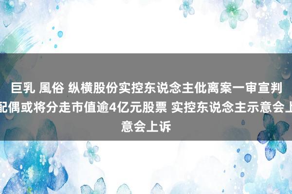 巨乳 風俗 纵横股份实控东说念主仳离案一审宣判：配偶或将分走市值逾4亿元股票 实控东说念主示意会上诉